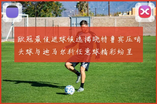 欧冠最佳进球候选揭晓特鲁宾压哨头球与迪马尔科任意球精彩纷呈