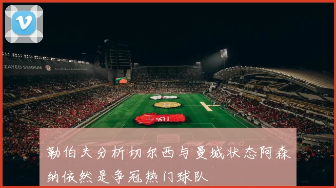 勒伯夫分析切尔西与曼城状态阿森纳依然是争冠热门球队