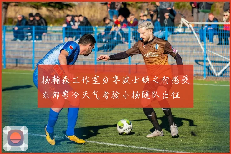 杨瀚森工作室分享波士顿之行感受东部寒冷天气考验小杨随队出征