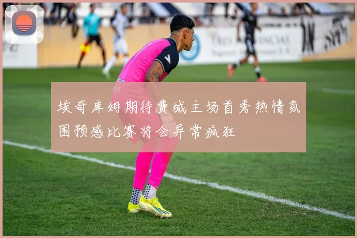 埃奇库姆期待费城主场首秀热情氛围预感比赛将会异常疯狂