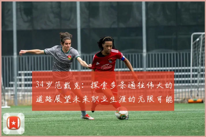 34岁范戴克：探索多条通往伟大的道路展望未来职业生涯的无限可能