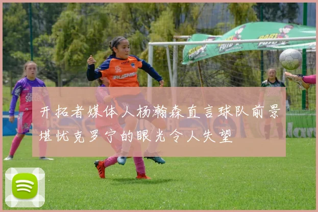 开拓者媒体人杨瀚森直言球队前景堪忧克罗宁的眼光令人失望