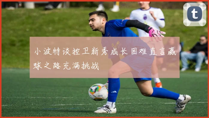 小波特谈控卫新秀成长困难直言赢球之路充满挑战