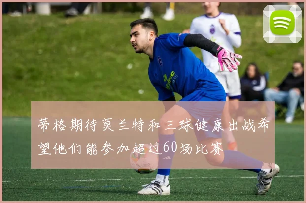 蒂格期待莫兰特和三球健康出战希望他们能参加超过60场比赛