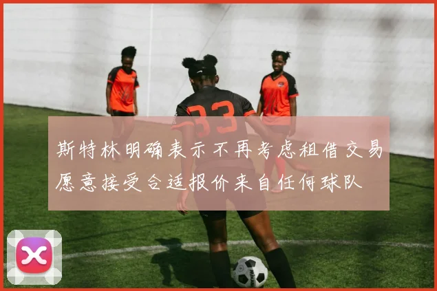 斯特林明确表示不再考虑租借交易愿意接受合适报价来自任何球队