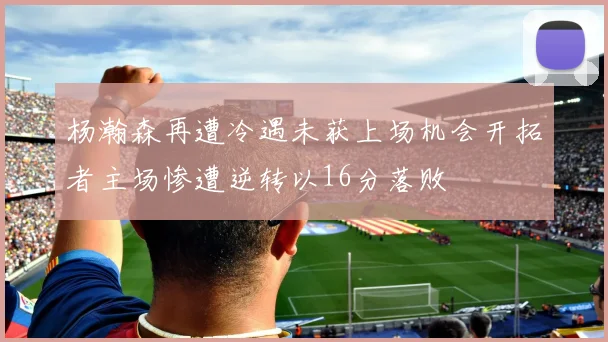 杨瀚森再遭冷遇未获上场机会开拓者主场惨遭逆转以16分落败