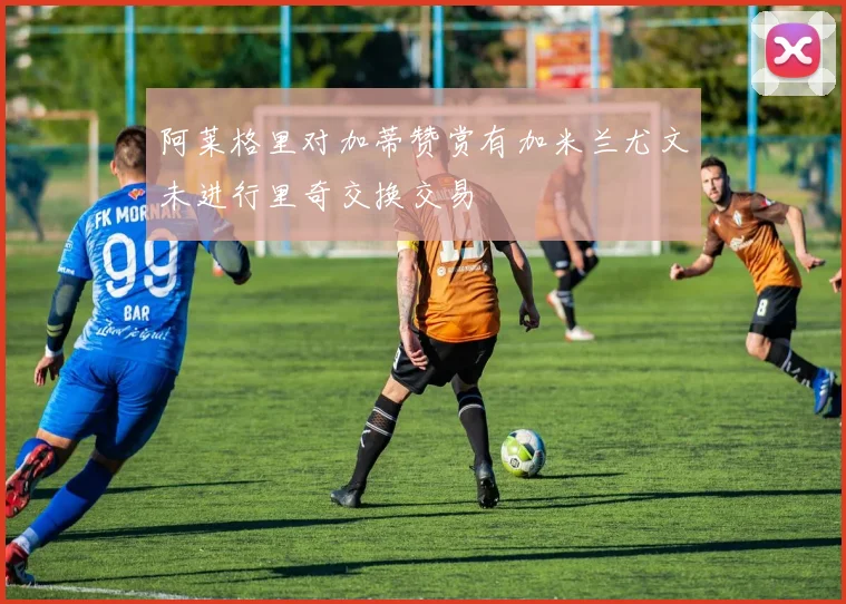 阿莱格里对加蒂赞赏有加米兰尤文未进行里奇交换交易