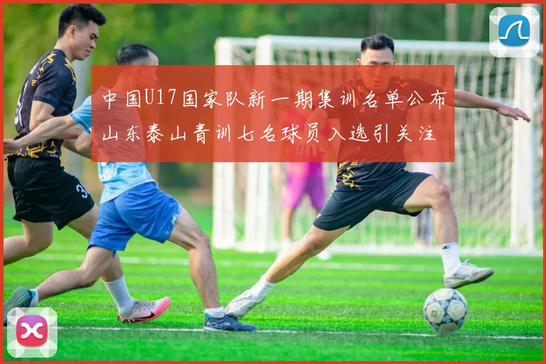 中国U17国家队新一期集训名单公布山东泰山青训七名球员入选引关注