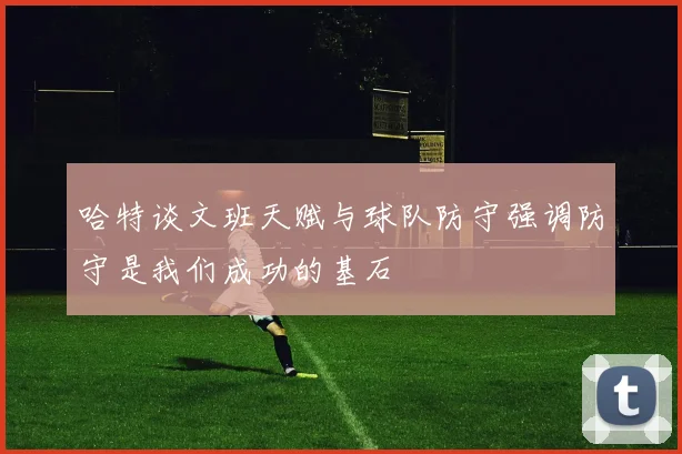 哈特谈文班天赋与球队防守强调防守是我们成功的基石