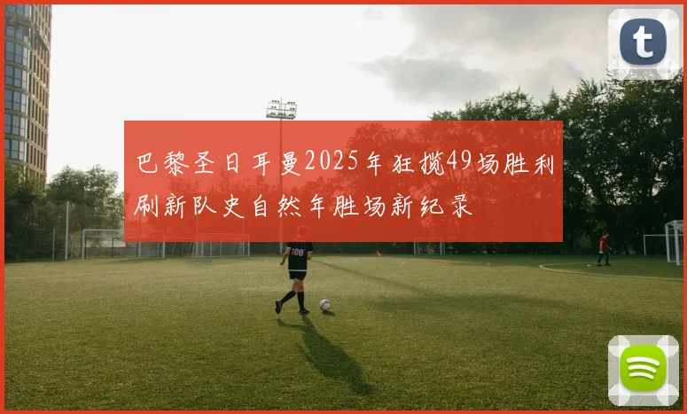 巴黎圣日耳曼2025年狂揽49场胜利刷新队史自然年胜场新纪录