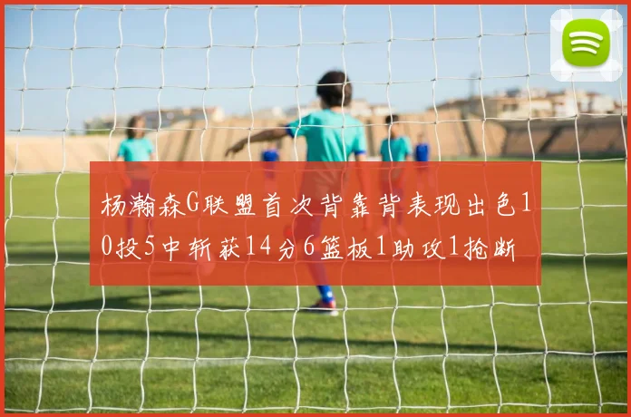 杨瀚森G联盟首次背靠背表现出色10投5中斩获14分6篮板1助攻1抢断