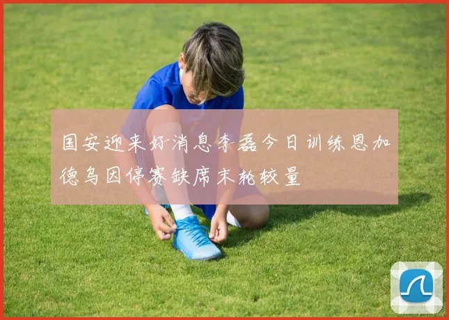 国安迎来好消息李磊今日训练恩加德乌因停赛缺席末轮较量