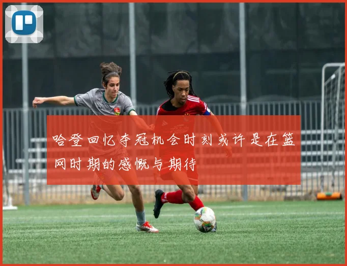 哈登回忆夺冠机会时刻或许是在篮网时期的感慨与期待
