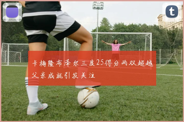 卡梅隆布泽尔三度25得分两双超越父亲成就引发关注