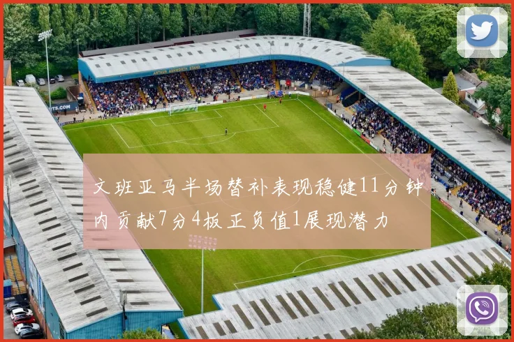 文班亚马半场替补表现稳健11分钟内贡献7分4板正负值1展现潜力
