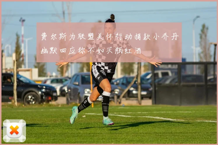费尔斯为联盟关怀行动捐款小乔丹幽默回应称不如买瓶红酒